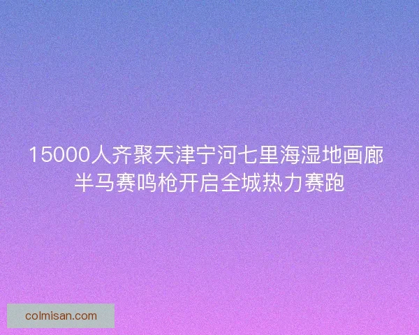 15000人齐聚天津宁河七里海湿地画廊 半马赛鸣枪开启全城热力赛跑